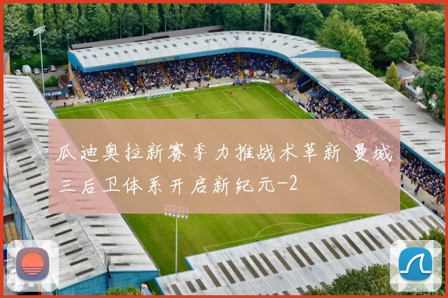 瓜迪奥拉新赛季力推战术革新 曼城三后卫体系开启新纪元