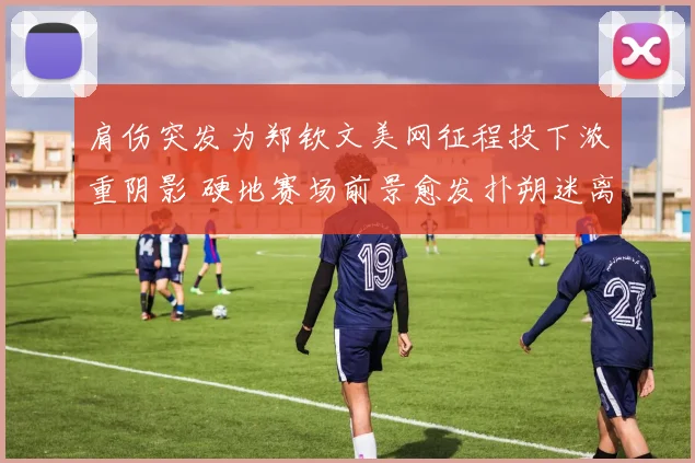 肩伤突发为郑钦文美网征程投下浓重阴影 硬地赛场前景愈发扑朔迷离