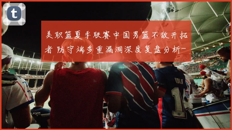 美职篮夏季联赛中国男篮不敌开拓者 防守端多重漏洞深度复盘分析