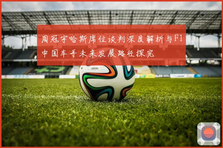 周冠宇哈斯席位谈判深度解析与F1中国车手未来发展路径探究