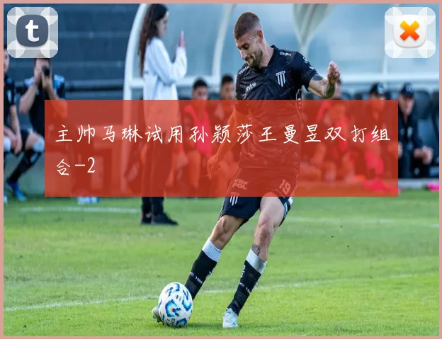 主帅马琳试用孙颖莎王曼昱双打组合