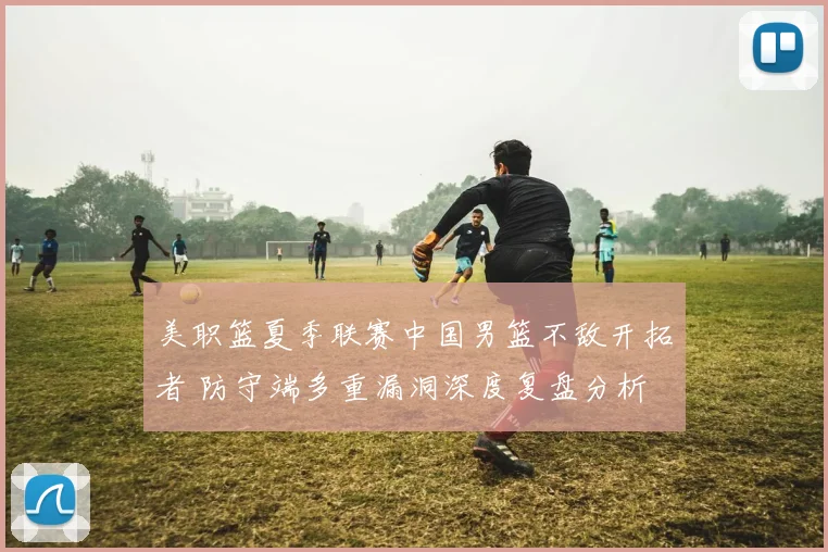 美职篮夏季联赛中国男篮不敌开拓者 防守端多重漏洞深度复盘分析