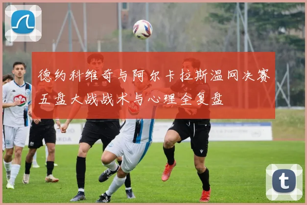 德约科维奇与阿尔卡拉斯温网决赛五盘大战战术与心理全复盘