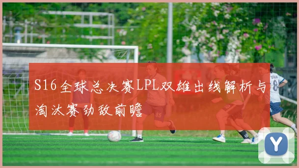 S16全球总决赛LPL双雄出线解析与淘汰赛劲敌前瞻