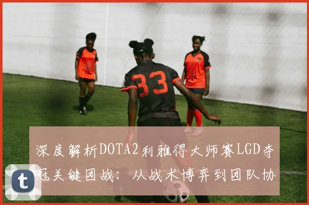 深度解析DOTA2利雅得大师赛LGD夺冠关键团战:从战术博弈到团队协作的完美演绎