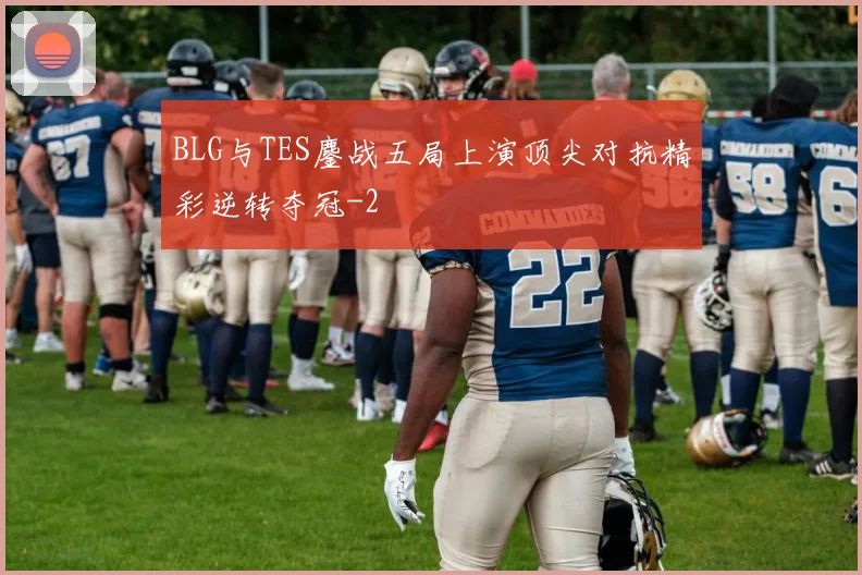 BLG与TES鏖战五局上演顶尖对抗精彩逆转夺冠