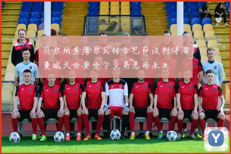 贝尔纳多席尔瓦转会巴萨谈判停滞曼城天价要价令交易悬而未决