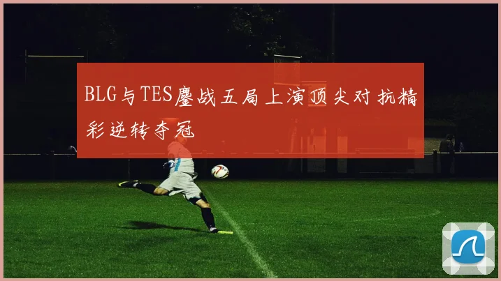 BLG与TES鏖战五局上演顶尖对抗精彩逆转夺冠