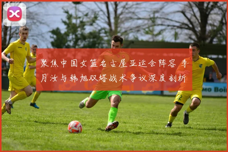 聚焦中国女篮名古屋亚运会阵容 李月汝与韩旭双塔战术争议深度剖析