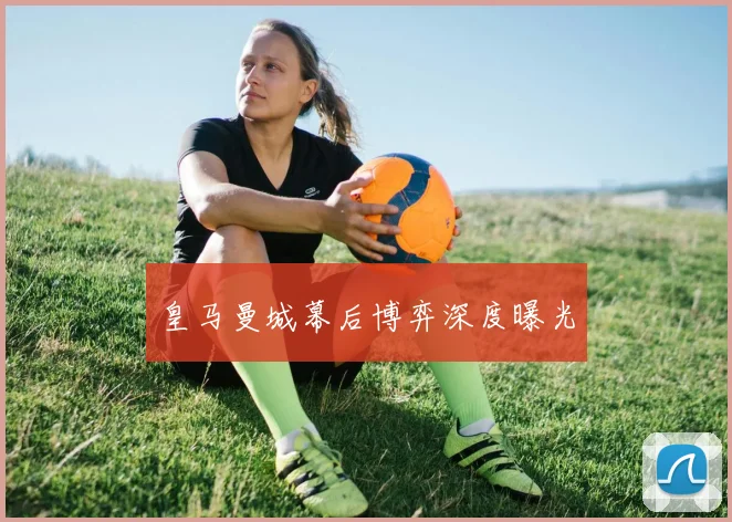 皇马曼城幕后博弈深度曝光