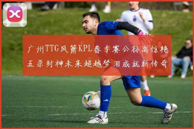 广州TTG风箫KPL春季赛公孙离惊艳五杀封神未来超越梦泪成就新传奇