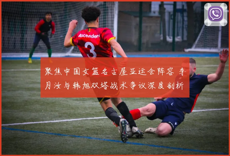 聚焦中国女篮名古屋亚运会阵容 李月汝与韩旭双塔战术争议深度剖析