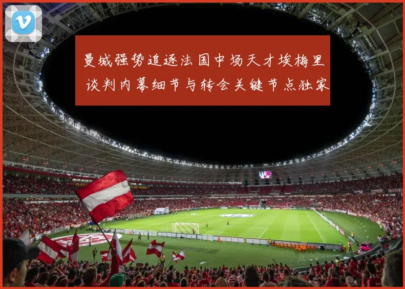 曼城强势追逐法国中场天才埃梅里 谈判内幕细节与转会关键节点独家揭秘
