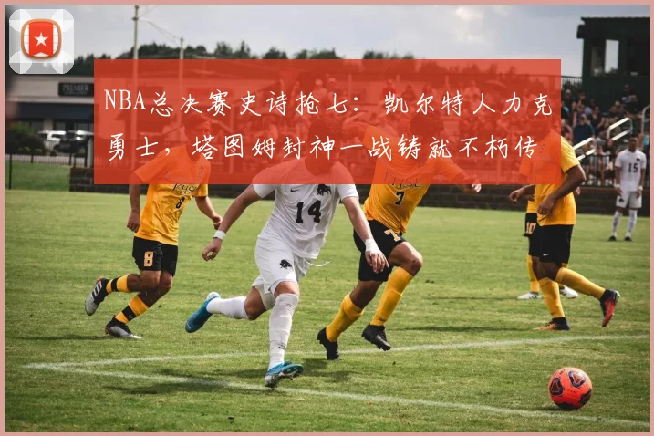 NBA总决赛史诗抢七:凯尔特人力克勇士,塔图姆封神一战铸就不朽传奇
