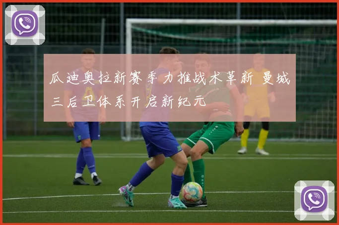 瓜迪奥拉新赛季力推战术革新 曼城三后卫体系开启新纪元