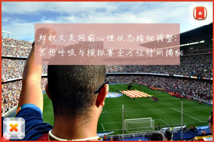 郑钦文美网前心理状态精细调整：冥想呼吸与模拟赛全方位特训揭秘