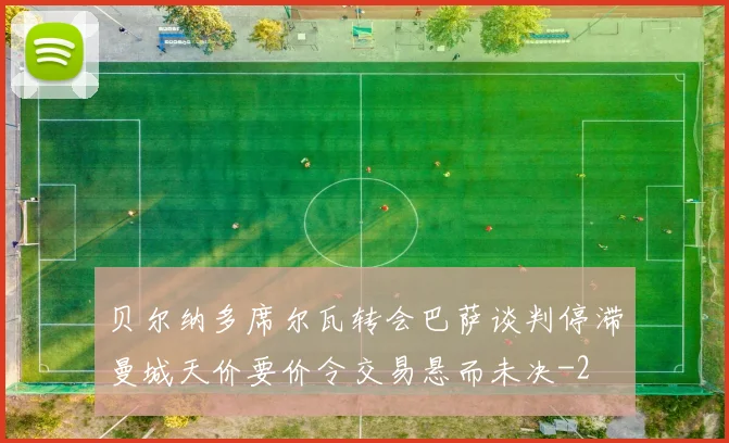 贝尔纳多席尔瓦转会巴萨谈判停滞曼城天价要价令交易悬而未决