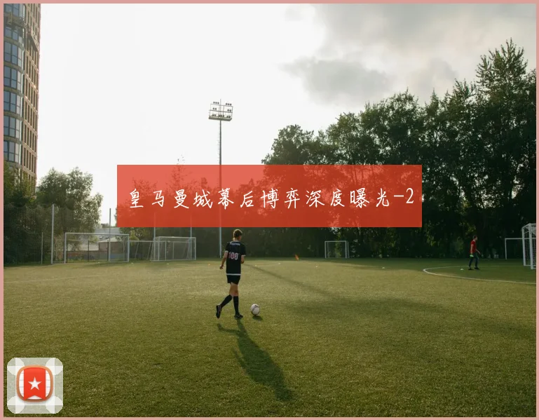 皇马曼城幕后博弈深度曝光